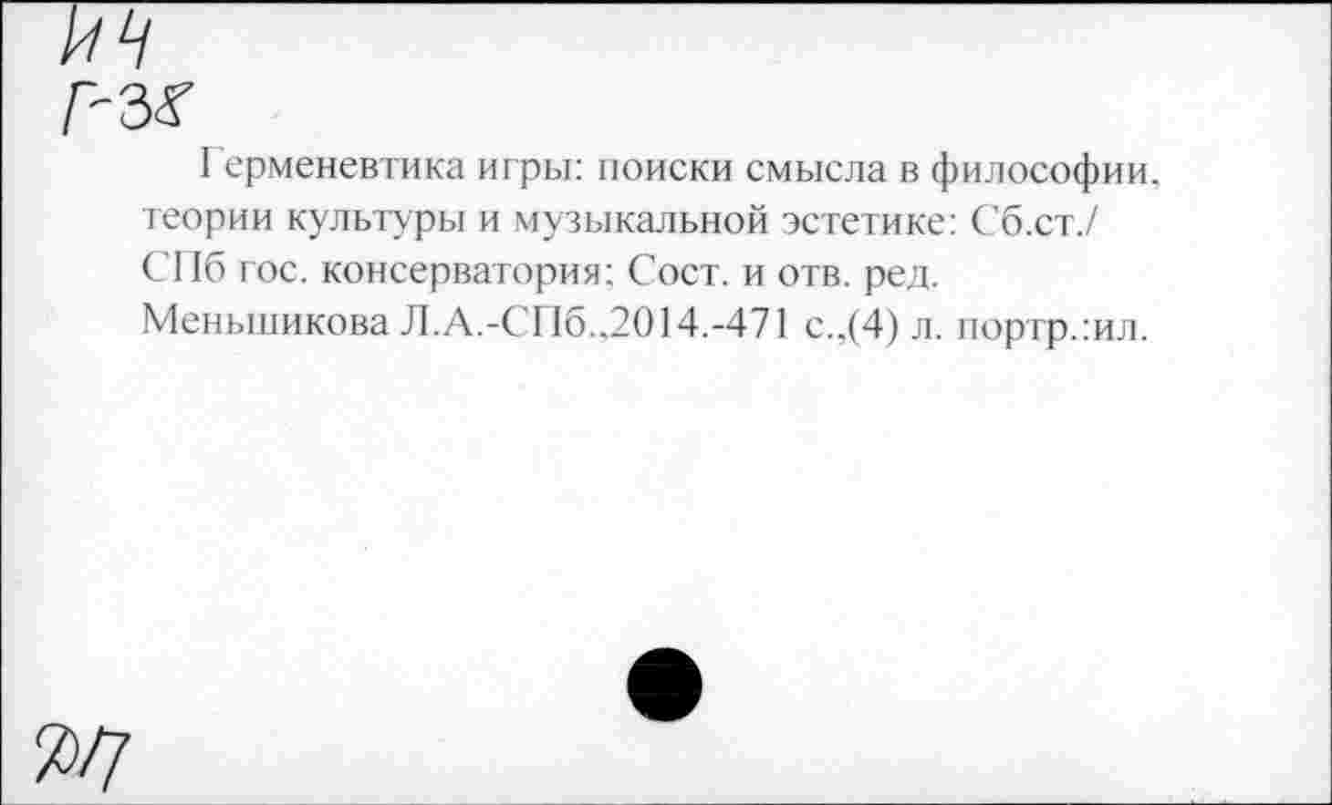 ﻿и
л-з<г
Герменевтика игры: поиски смысла в философии, теории культуры и музыкальной эстетике: Сб.ст./ СПб гос. консерватория; Сост. и отв. ред. Меньшикова Л.А.-СПб..2014.-471 с.,(4) л. иортр.:ил.